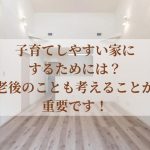 子育てしやすい家にするためには？老後のことも考えることが重要です！